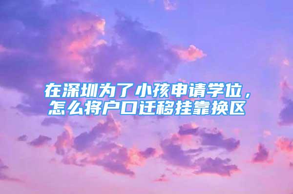 在深圳为了小孩申请学位，怎么将户口迁移挂靠换区