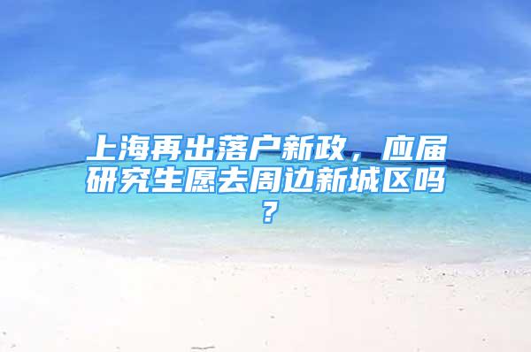 上海再出落户新政，应届研究生愿去周边新城区吗？