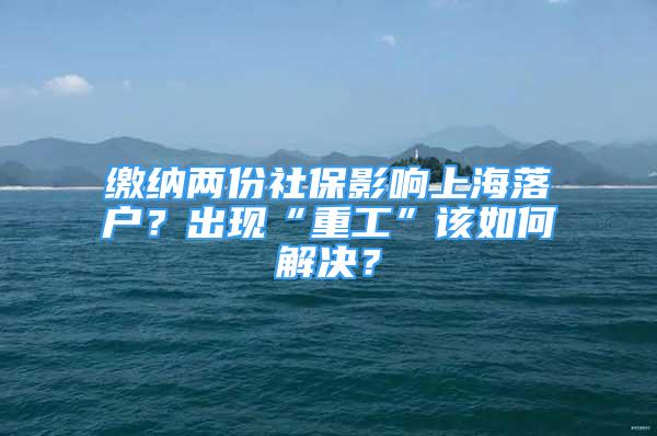 缴纳两份社保影响上海落户？出现“重工”该如何解决？