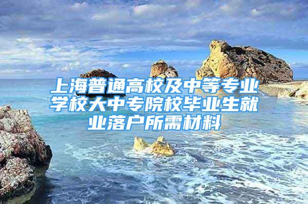 上海普通高校及中等专业学校大中专院校毕业生就业落户所需材料