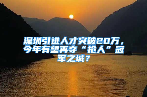 深圳引进人才突破20万，今年有望再夺“抢人”冠军之城？