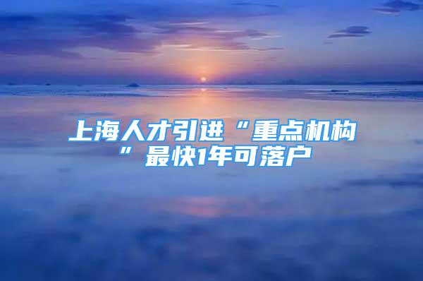 上海人才引进“重点机构”最快1年可落户