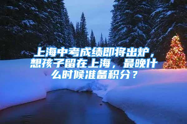 上海中考成绩即将出炉，想孩子留在上海，最晚什么时候准备积分？