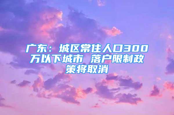 广东：城区常住人口300万以下城市 落户限制政策将取消