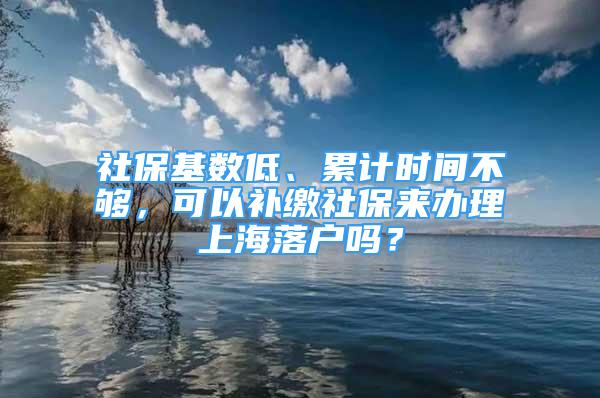 社保基数低、累计时间不够，可以补缴社保来办理上海落户吗？