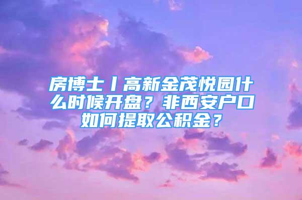 房博士丨高新金茂悦园什么时候开盘？非西安户口如何提取公积金？