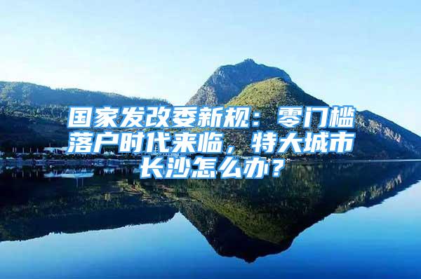 国家发改委新规：零门槛落户时代来临，特大城市长沙怎么办？