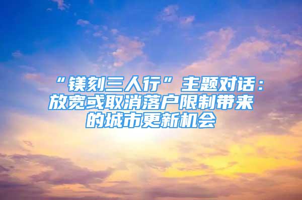 “镁刻三人行”主题对话：放宽或取消落户限制带来的城市更新机会