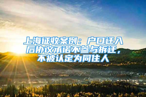 上海征收案例：户口迁入后协议承诺不参与拆迁，不被认定为同住人