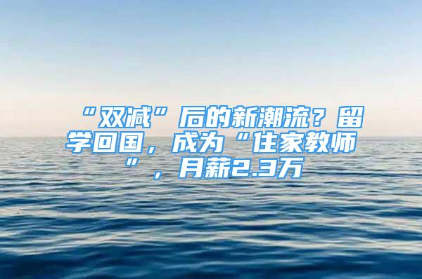 “双减”后的新潮流？留学回国，成为“住家教师”，月薪2.3万