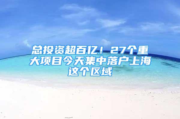 总投资超百亿！27个重大项目今天集中落户上海这个区域