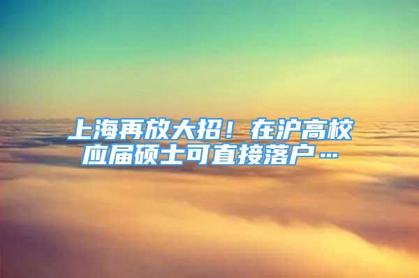 上海再放大招！在沪高校应届硕士可直接落户…