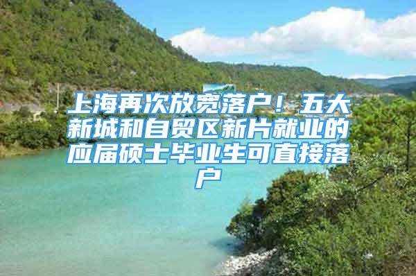 上海再次放宽落户！五大新城和自贸区新片就业的应届硕士毕业生可直接落户