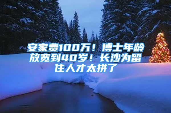 安家费100万！博士年龄放宽到40岁！长沙为留住人才太拼了