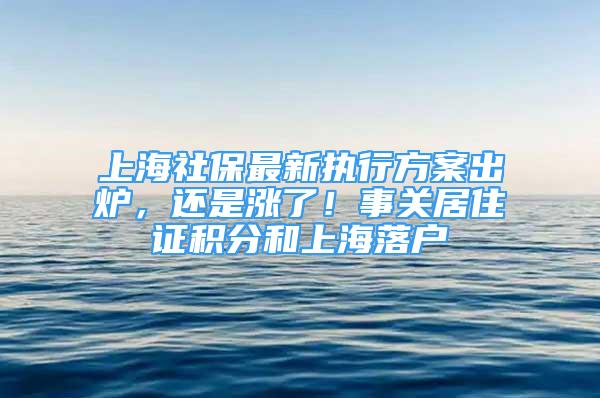 上海社保最新执行方案出炉，还是涨了！事关居住证积分和上海落户