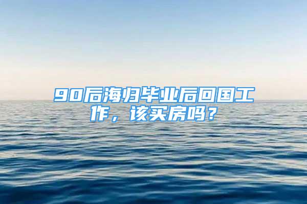 90后海归毕业后回国工作，该买房吗？