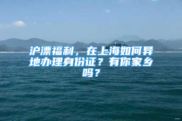 沪漂福利，在上海如何异地办理身份证？有你家乡吗？