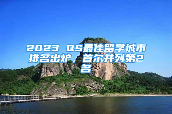 2023 QS最佳留学城市排名出炉，首尔并列第2名