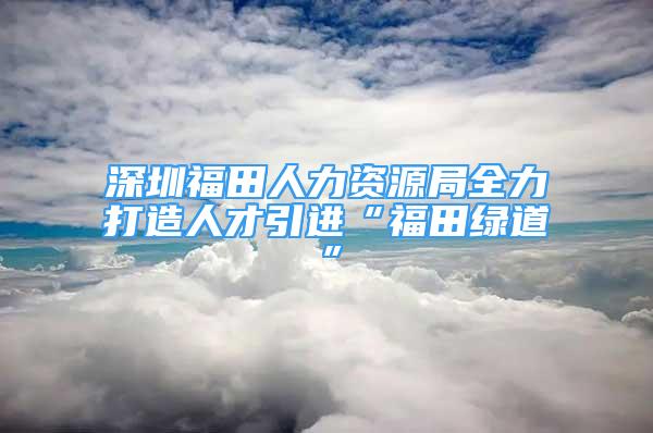 深圳福田人力资源局全力打造人才引进“福田绿道”