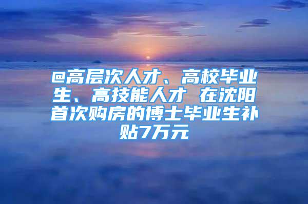 @高层次人才、高校毕业生、高技能人才 在沈阳首次购房的博士毕业生补贴7万元