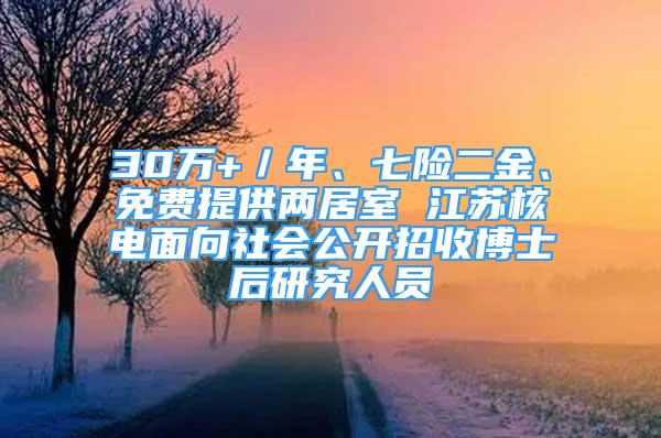 30万+／年、七险二金、免费提供两居室 江苏核电面向社会公开招收博士后研究人员