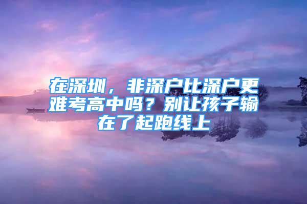 在深圳，非深户比深户更难考高中吗？别让孩子输在了起跑线上