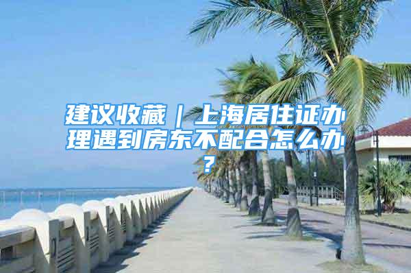 建议收藏｜上海居住证办理遇到房东不配合怎么办？