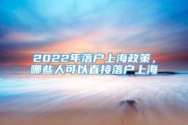 2022年落户上海政策，哪些人可以直接落户上海