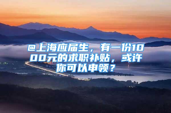 @上海应届生，有一份1000元的求职补贴，或许你可以申领？