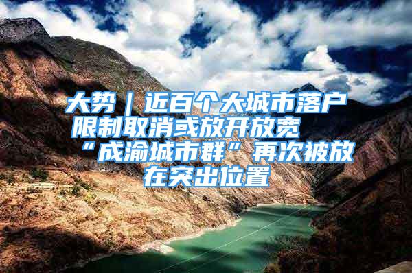 大势｜近百个大城市落户限制取消或放开放宽 “成渝城市群”再次被放在突出位置