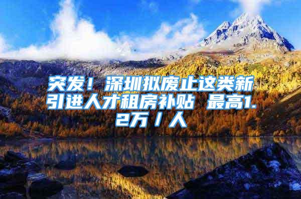 突发！深圳拟废止这类新引进人才租房补贴 最高1.2万／人