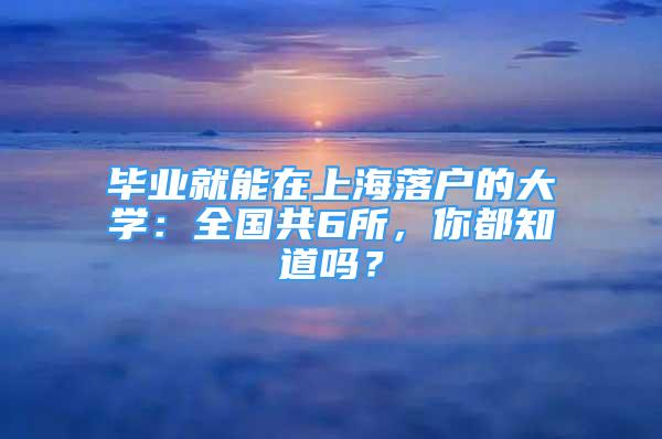 毕业就能在上海落户的大学：全国共6所，你都知道吗？