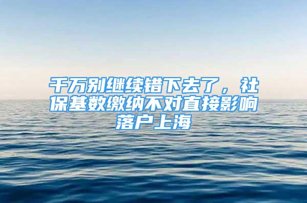 千万别继续错下去了，社保基数缴纳不对直接影响落户上海