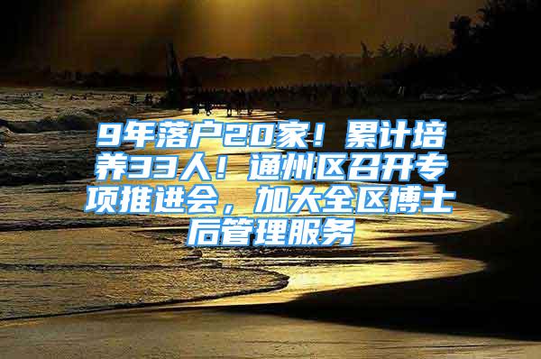 9年落户20家！累计培养33人！通州区召开专项推进会，加大全区博士后管理服务