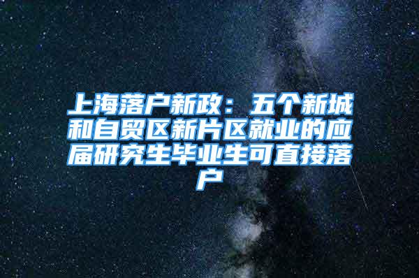 上海落户新政：五个新城和自贸区新片区就业的应届研究生毕业生可直接落户