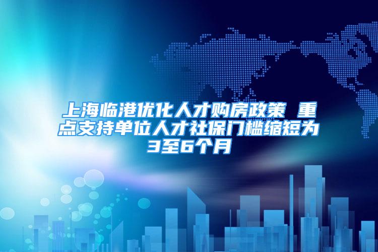 上海临港优化人才购房政策 重点支持单位人才社保门槛缩短为3至6个月