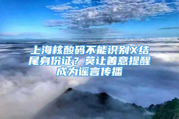 上海核酸码不能识别X结尾身份证？莫让善意提醒成为谣言传播