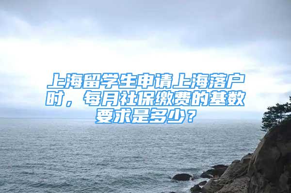 上海留学生申请上海落户时，每月社保缴费的基数要求是多少？