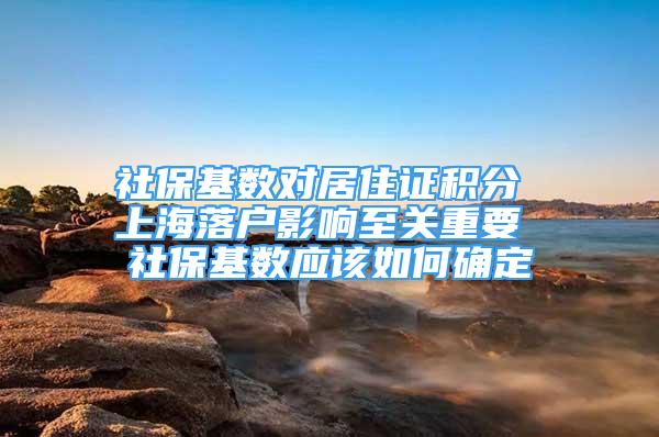 社保基数对居住证积分 上海落户影响至关重要 社保基数应该如何确定