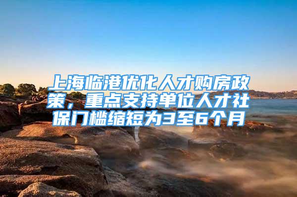 上海临港优化人才购房政策，重点支持单位人才社保门槛缩短为3至6个月