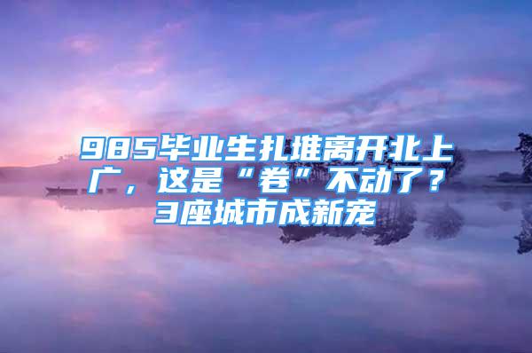 985毕业生扎堆离开北上广，这是“卷”不动了？3座城市成新宠