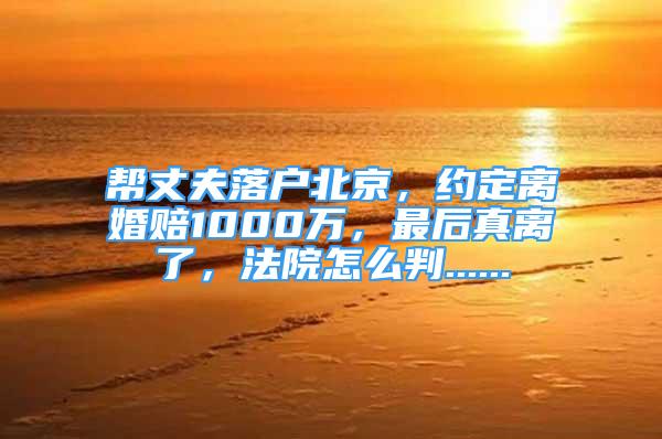 帮丈夫落户北京，约定离婚赔1000万，最后真离了，法院怎么判......