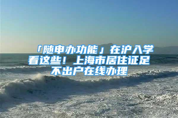 「随申办功能」在沪入学看这些！上海市居住证足不出户在线办理