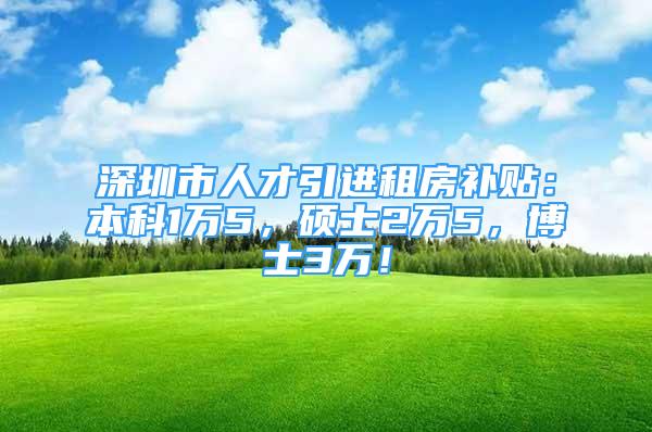 深圳市人才引进租房补贴：本科1万5，硕士2万5，博士3万！