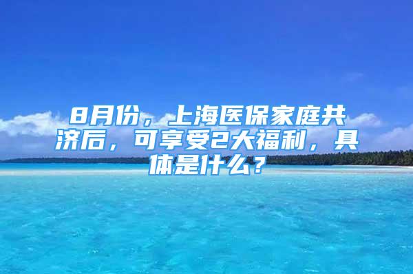 8月份，上海医保家庭共济后，可享受2大福利，具体是什么？