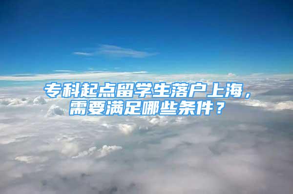 专科起点留学生落户上海，需要满足哪些条件？