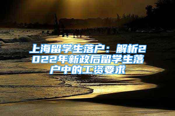 上海留学生落户：解析2022年新政后留学生落户中的工资要求