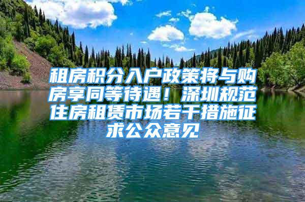 租房积分入户政策将与购房享同等待遇！深圳规范住房租赁市场若干措施征求公众意见