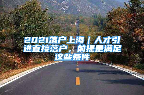 2021落户上海｜人才引进直接落户，前提是满足这些条件