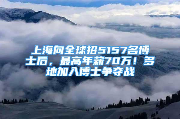 上海向全球招5157名博士后，最高年薪70万！多地加入博士争夺战